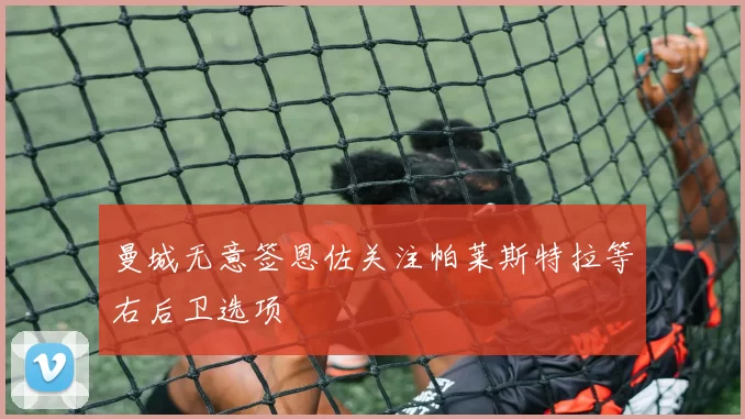 曼城无意签恩佐关注帕莱斯特拉等右后卫选项